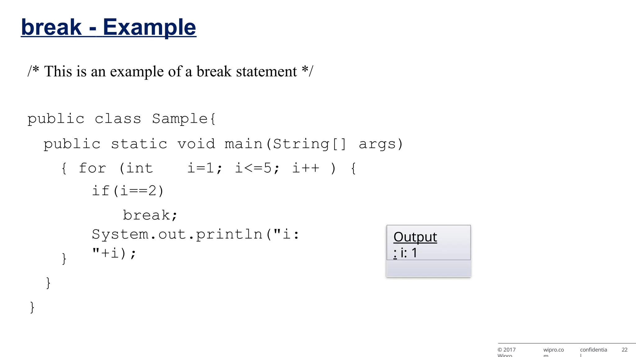 break - Example /* This is an example of a break statement */ public class Sample{ public static void main(String[] args) { for (int i=1; i<=5; i++ ) { if(i==2) break; System.out.println("i: "+i); } } } Output : i: 1 © 2017 wipro.co confidentia 22 