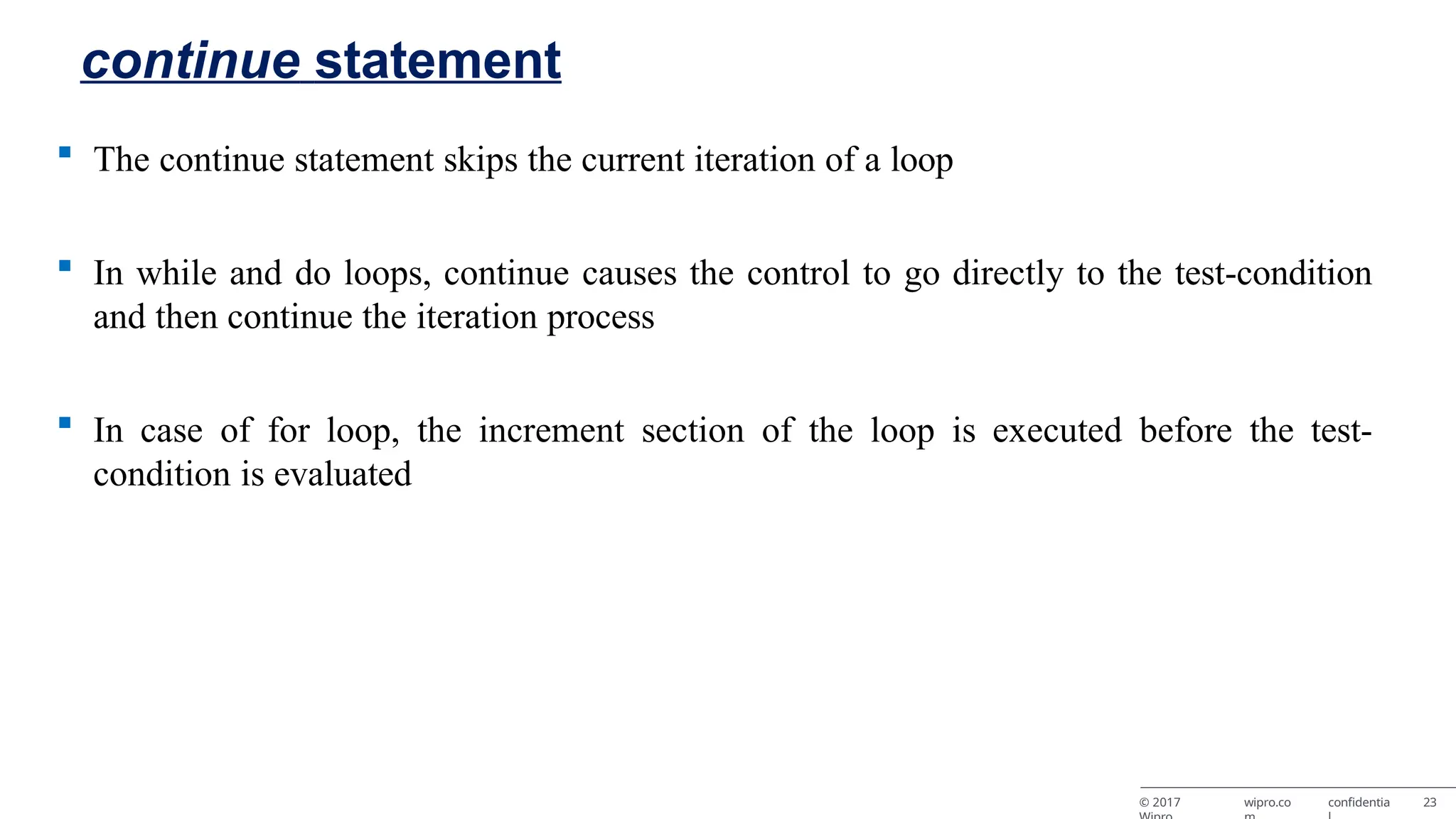 continue statement © 2017 wipro.co confidentia 23  The continue statement skips the current iteration of a loop  In while and do loops, continue causes the control to go directly to the test-condition and then continue the iteration process  In case of for loop, the increment section of the loop is executed before the test- condition is evaluated 