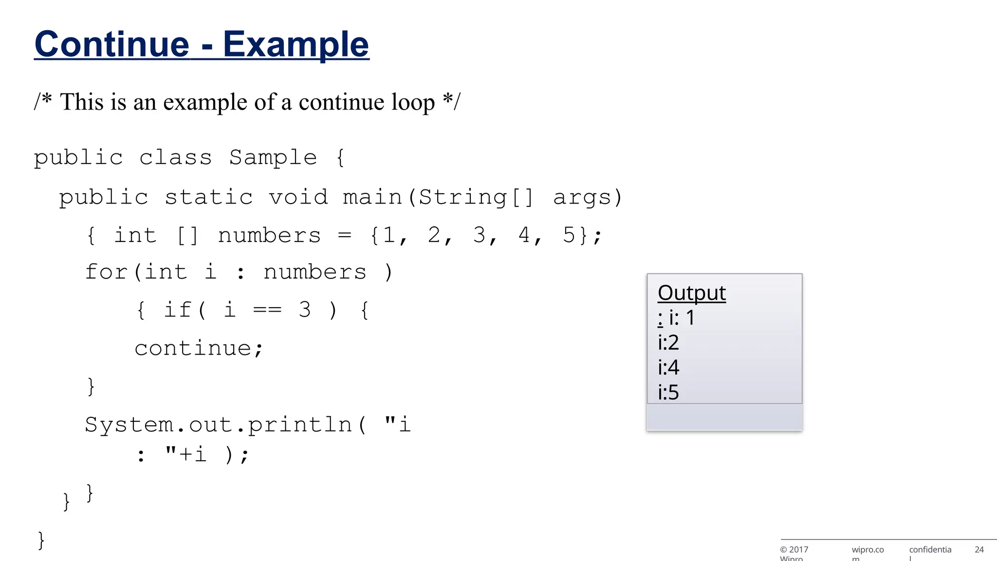 © 2017 wipro.co confidentia 24 Continue - Example /* This is an example of a continue loop */ public class Sample { public static void main(String[] args) { int [] numbers = {1, 2, 3, 4, 5}; for(int i : numbers ) { if( i == 3 ) { continue; } System.out.println( "i : "+i ); } } } Output : i: 1 i:2 i:4 i:5 
