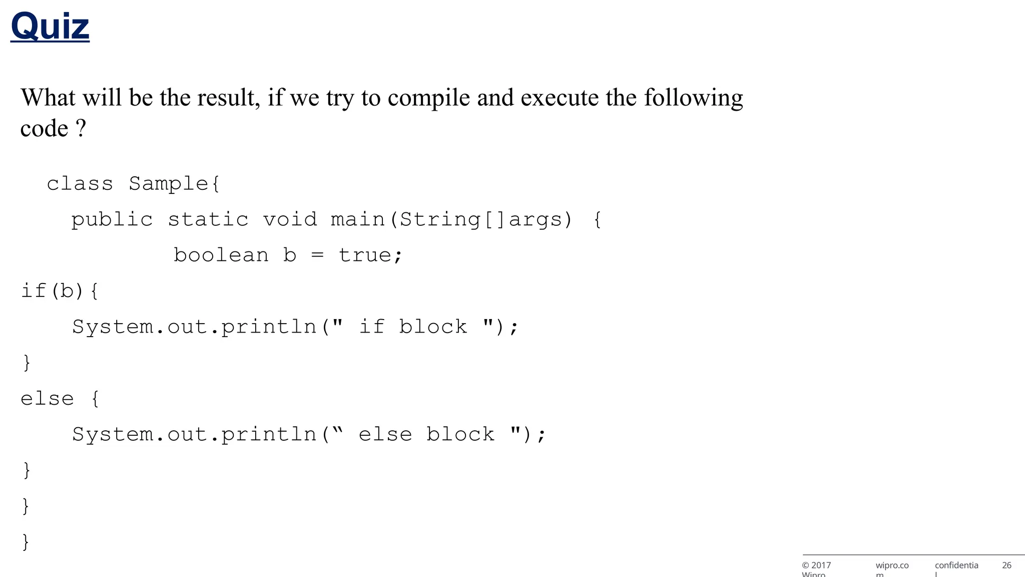 What will be the result, if we try to compile and execute the following code ? class Sample{ public static void main(String[]args) { boolean b = true; if(b){ System.out.println(" if block "); } else { System.out.println(“ else block "); } } } © 2017 wipro.co confidentia 26 Quiz 