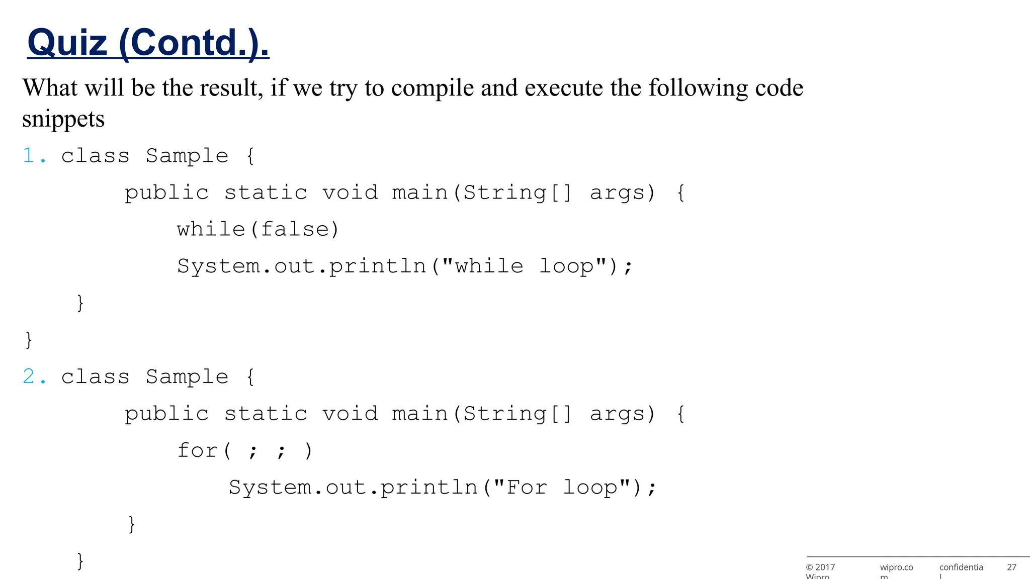 What will be the result, if we try to compile and execute the following code snippets 1. class Sample { public static void main(String[] args) { while(false) System.out.println("while loop"); } } 2. class Sample { public static void main(String[] args) { for( ; ; ) System.out.println("For loop"); } } © 2017 wipro.co confidentia 27 Quiz (Contd.). 