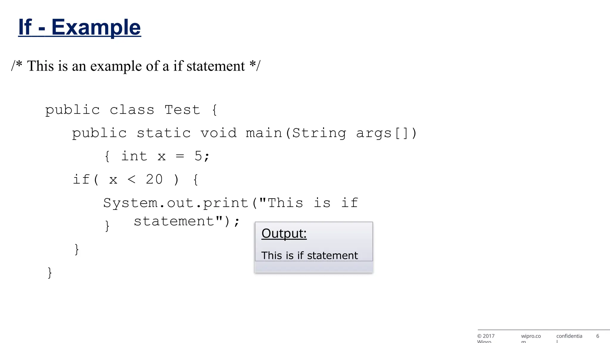 If - Example /* This is an example of a if statement */ public class Test { public static void main(String args[]) { int x = 5; if( x < 20 ) { System.out.print("This is if statement"); } } } Output: This is if statement © 2017 wipro.co confidentia 6 