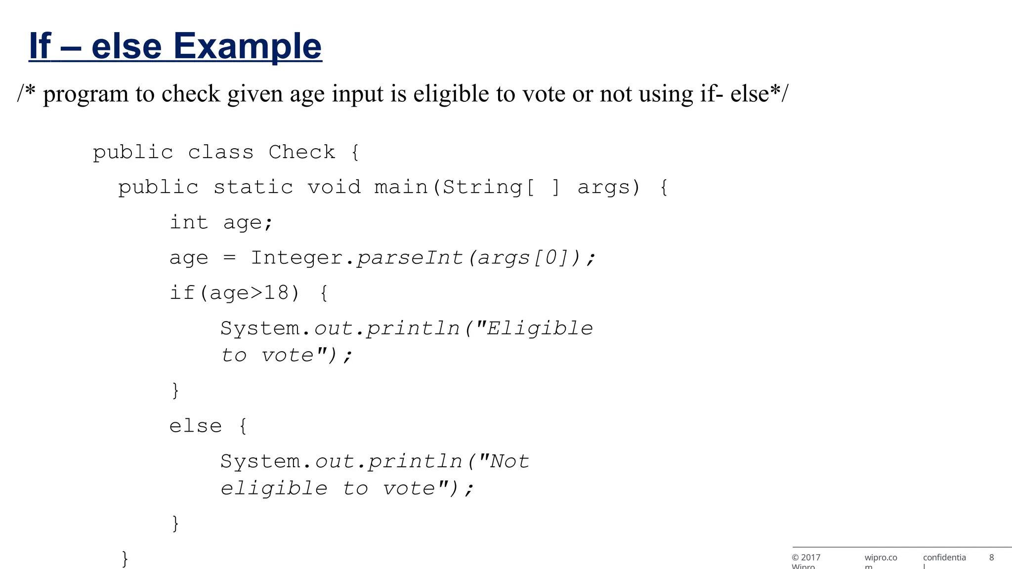 If – else Example © 2017 wipro.co confidentia 8 /* program to check given age input is eligible to vote or not using if- else*/ public class Check { public static void main(String[ ] args) { int age; age = Integer.parseInt(args[0]); if(age>18) { System.out.println("Eligible to vote"); } else { System.out.println("Not eligible to vote"); } } 