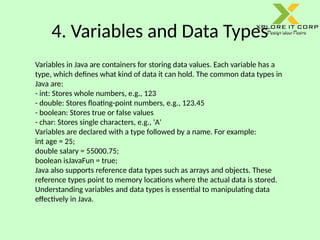 4. Variables and Data Types
Variables in Java are containers for storing data values. Each variable has a
type, which defines what kind of data it can hold. The common data types in
Java are:
- int: Stores whole numbers, e.g., 123
- double: Stores floating-point numbers, e.g., 123.45
- boolean: Stores true or false values
- char: Stores single characters, e.g., 'A'
Variables are declared with a type followed by a name. For example:
int age = 25;
double salary = 55000.75;
boolean isJavaFun = true;
Java also supports reference data types such as arrays and objects. These
reference types point to memory locations where the actual data is stored.
Understanding variables and data types is essential to manipulating data
effectively in Java.
 