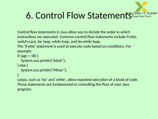6. Control Flow Statements
Control flow statements in Java allow you to dictate the order in which
instructions are executed. Common control flow statements include if-else,
switch-case, for loop, while loop, and do-while loop.
The 'if-else' statement is used to execute code based on conditions. For
example:
if (age > 18) {
System.out.println("Adult");
} else {
System.out.println("Minor");
}
Loops, such as 'for' and 'while', allow repeated execution of a block of code.
These statements are fundamental in controlling the flow of your Java
program.
 