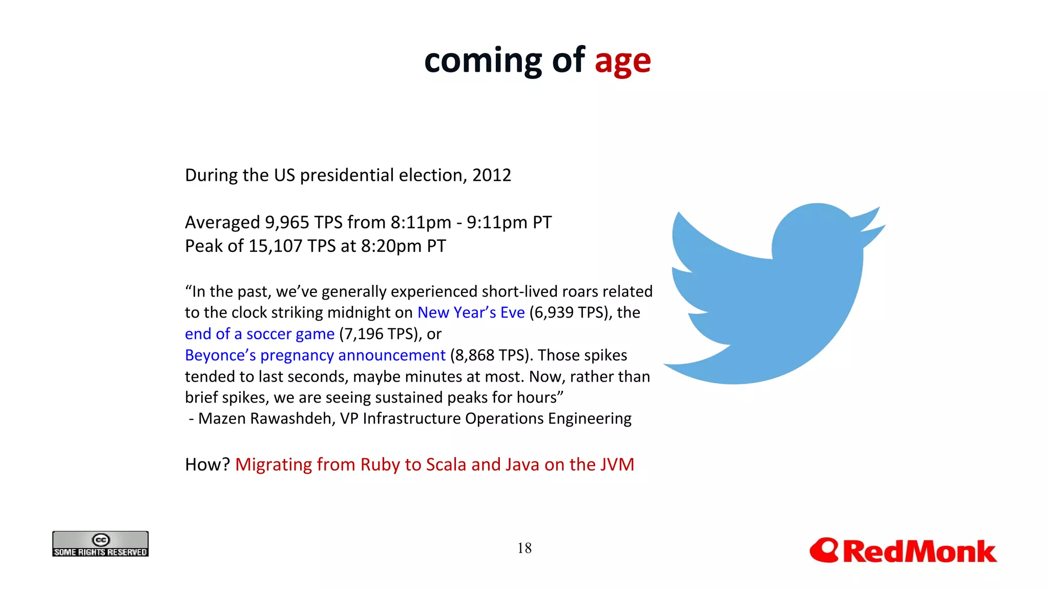 18
coming of age
During the US presidential election, 2012
Averaged 9,965 TPS from 8:11pm - 9:11pm PT
Peak of 15,107 TPS at 8:20pm PT
“In the past, we’ve generally experienced short-lived roars related
to the clock striking midnight on New Year’s Eve (6,939 TPS), the
end of a soccer game (7,196 TPS), or
Beyonce’s pregnancy announcement (8,868 TPS). Those spikes
tended to last seconds, maybe minutes at most. Now, rather than
brief spikes, we are seeing sustained peaks for hours”
- Mazen Rawashdeh, VP Infrastructure Operations Engineering
How? Migrating from Ruby to Scala and Java on the JVM
 