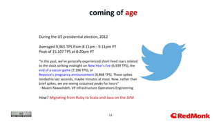 18
coming of age
During the US presidential election, 2012
Averaged 9,965 TPS from 8:11pm - 9:11pm PT
Peak of 15,107 TPS at 8:20pm PT
“In the past, we’ve generally experienced short-lived roars related
to the clock striking midnight on New Year’s Eve (6,939 TPS), the
end of a soccer game (7,196 TPS), or
Beyonce’s pregnancy announcement (8,868 TPS). Those spikes
tended to last seconds, maybe minutes at most. Now, rather than
brief spikes, we are seeing sustained peaks for hours”
- Mazen Rawashdeh, VP Infrastructure Operations Engineering
How? Migrating from Ruby to Scala and Java on the JVM
 