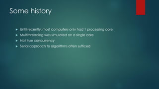 Some history
 Until recently, most computers only had 1 processing core
 Multithreading was simulated on a single core
 Not true concurrency
 Serial approach to algorithms often sufficed
 