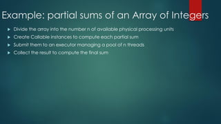 Example: partial sums of an Array of Integers
 Divide the array into the number n of available physical processing units
 Create Callable instances to compute each partial sum
 Submit them to an executor managing a pool of n threads
 Collect the result to compute the final sum
 