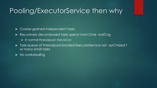 Pooling/ExecutorService then why
 Coarse‐grained independent tasks
 Recursively decomposed tasks spend most Cme waiCng
 In normal threadpool: starvaCon
 Task‐queue of threadpool‐backed ExecutorService not opCmized f
or many small tasks
 No workstealing
 