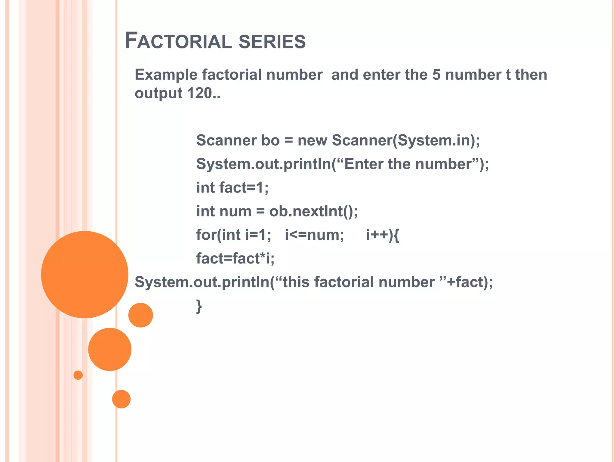 FACTORIAL SERIES
Example factorial number and enter the 5 number t then
output 120..
Scanner bo = new Scanner(System.in);
System.out.println(“Enter the number”);
int fact=1;
int num = ob.nextInt();
for(int i=1; i<=num; i++){
fact=fact*i;
System.out.println(“this factorial number ”+fact);
}
 