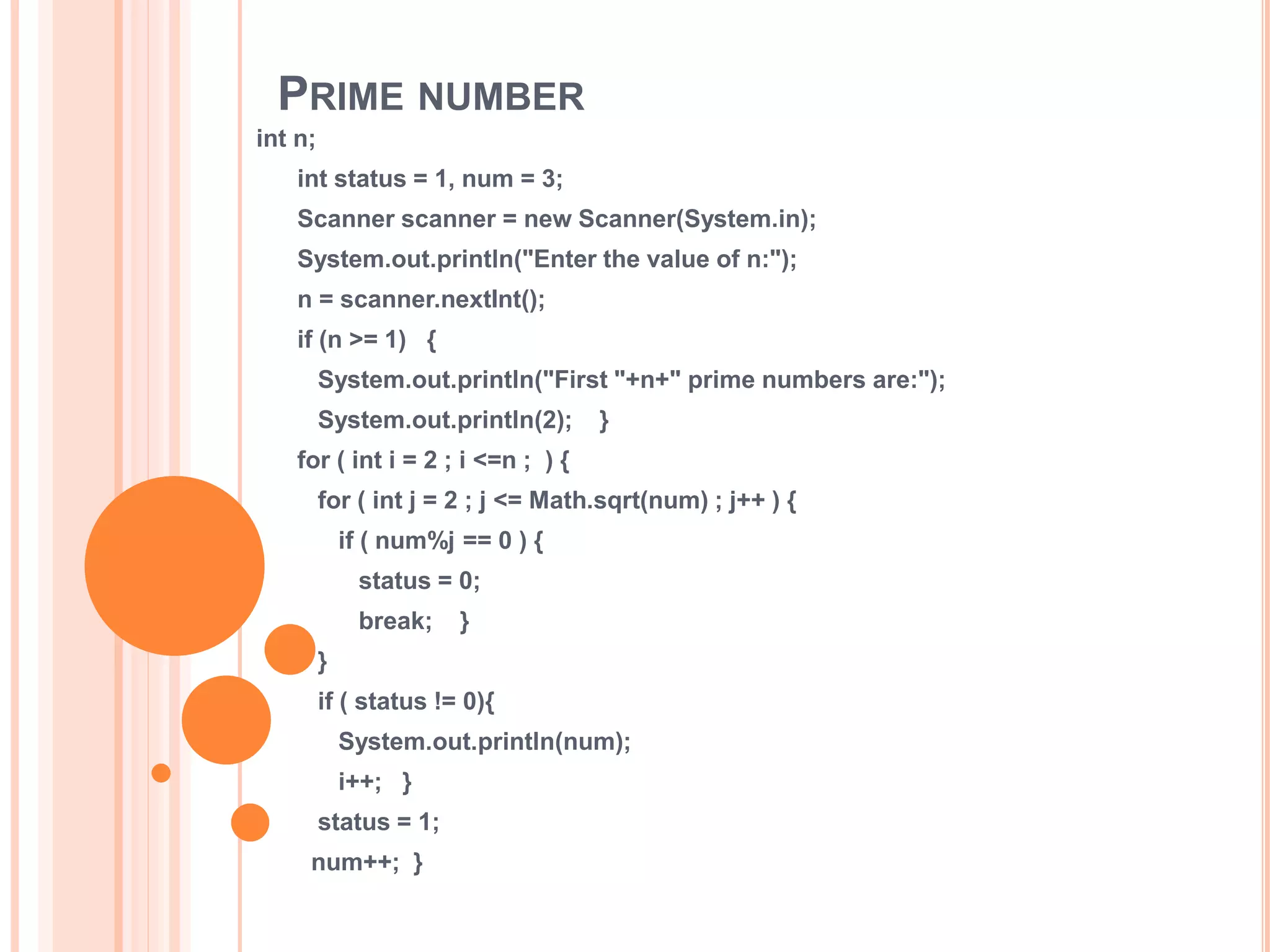 PRIME NUMBER
int n;
int status = 1, num = 3;
Scanner scanner = new Scanner(System.in);
System.out.println("Enter the value of n:");
n = scanner.nextInt();
if (n >= 1) {
System.out.println("First "+n+" prime numbers are:");
System.out.println(2); }
for ( int i = 2 ; i <=n ; ) {
for ( int j = 2 ; j <= Math.sqrt(num) ; j++ ) {
if ( num%j == 0 ) {
status = 0;
break; }
}
if ( status != 0){
System.out.println(num);
i++; }
status = 1;
num++; }
 