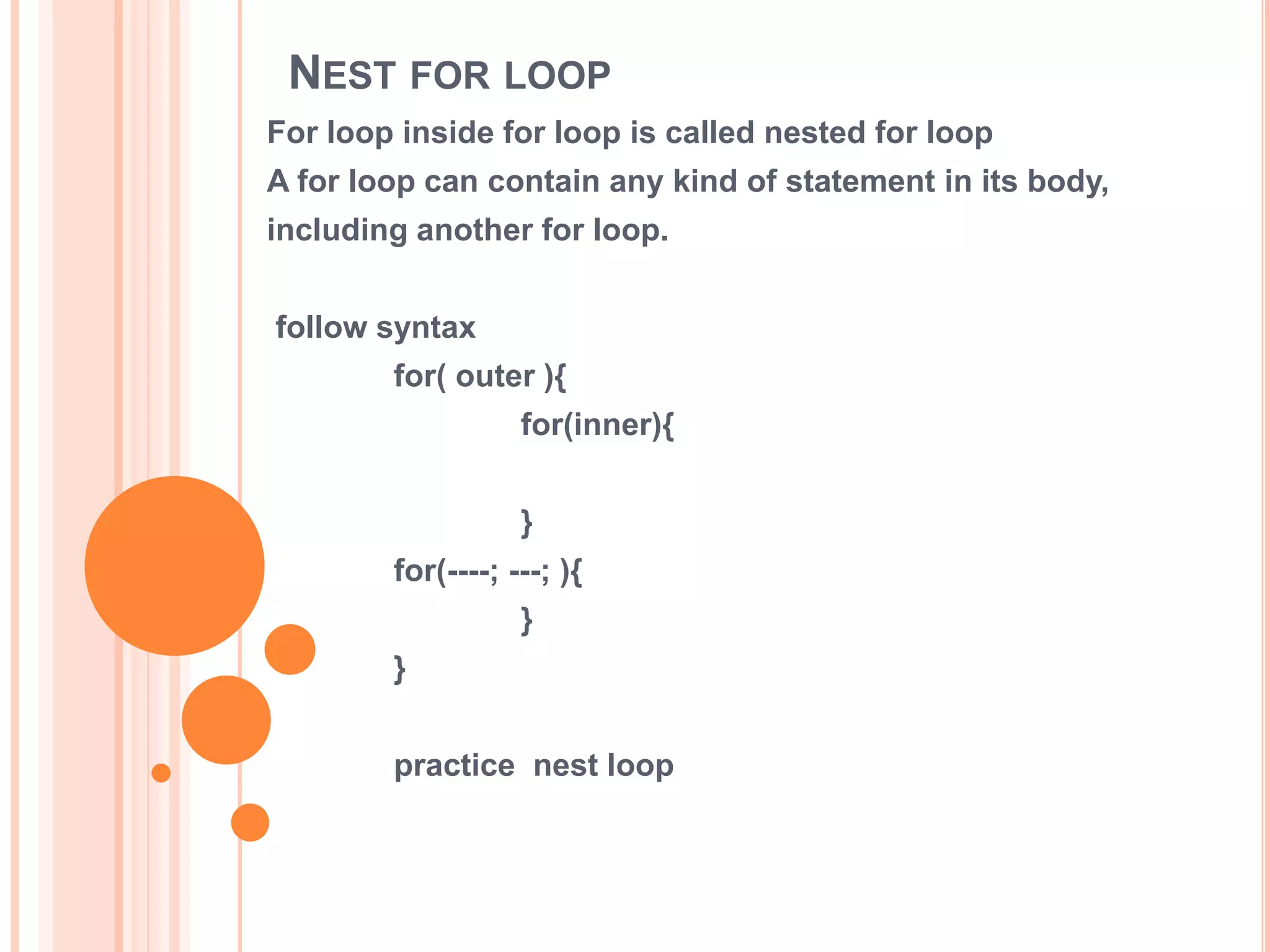 NEST FOR LOOP
For loop inside for loop is called nested for loop
A for loop can contain any kind of statement in its body,
including another for loop.
follow syntax
for( outer ){
for(inner){
}
for(----; ---; ){
}
}
practice nest loop
 