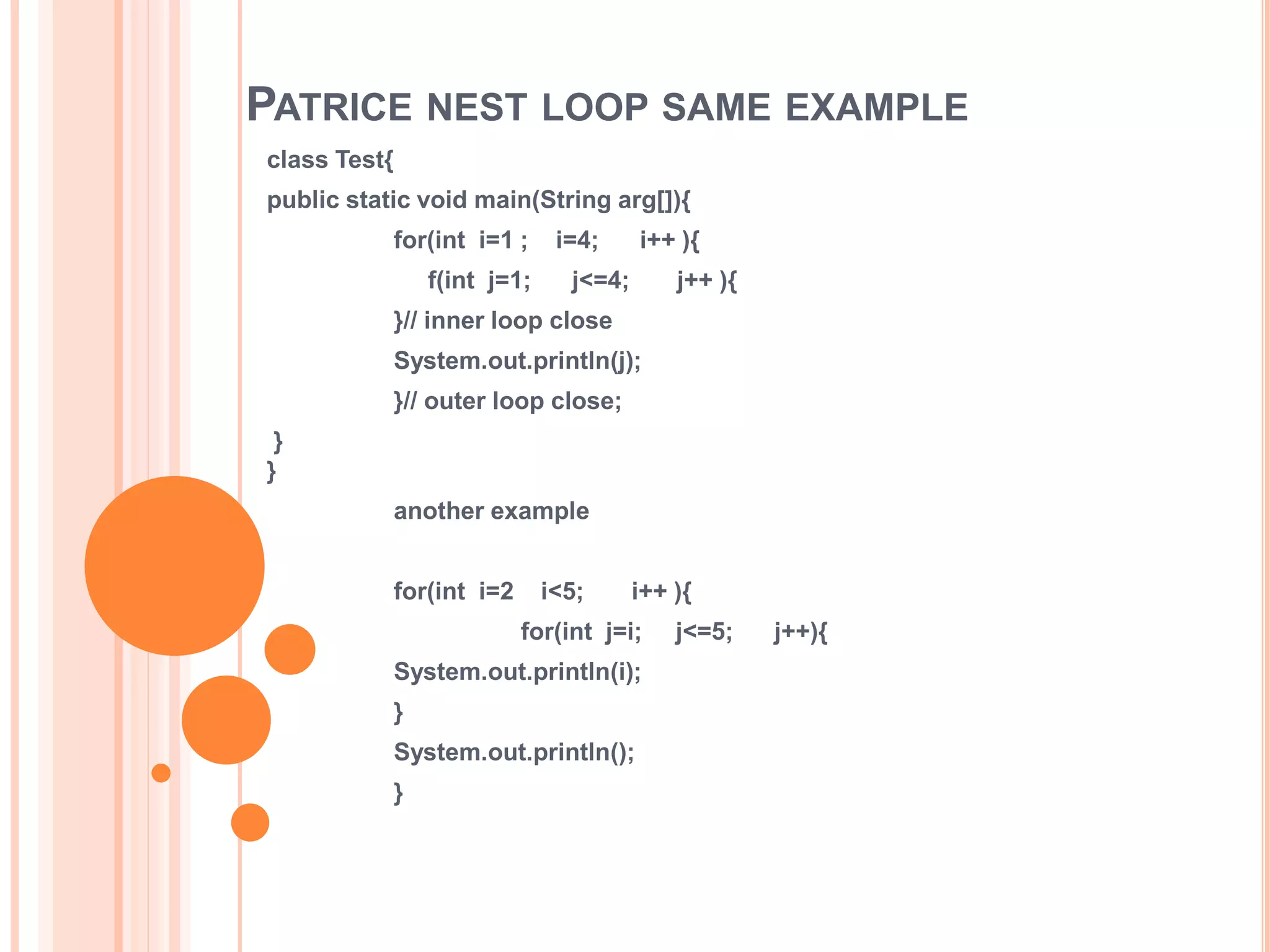 PATRICE NEST LOOP SAME EXAMPLE
class Test{
public static void main(String arg[]){
for(int i=1 ; i=4; i++ ){
f(int j=1; j<=4; j++ ){
}// inner loop close
System.out.println(j);
}// outer loop close;
}
}
another example
for(int i=2 i<5; i++ ){
for(int j=i; j<=5; j++){
System.out.println(i);
}
System.out.println();
}
 