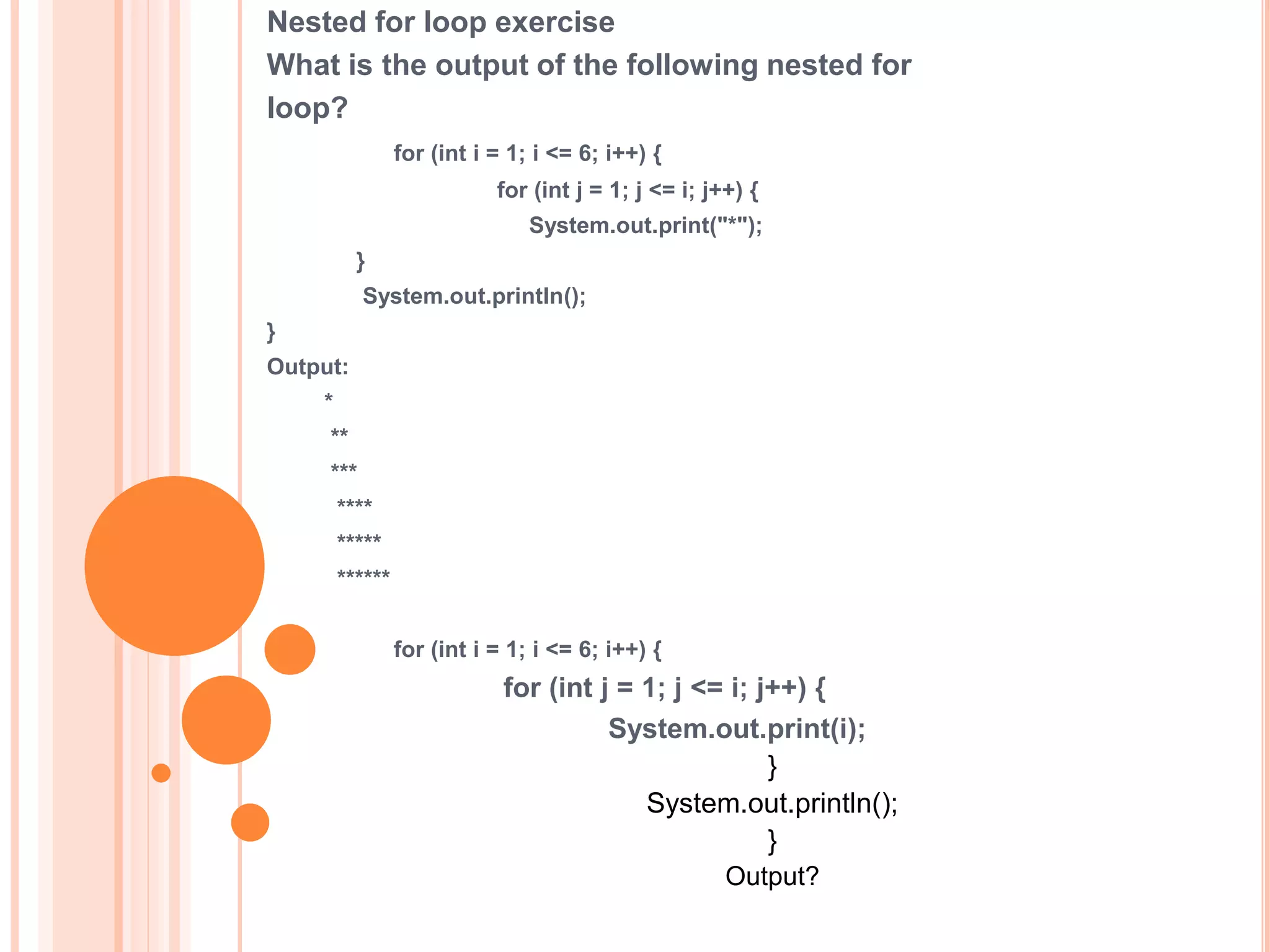 Nested for loop exercise
What is the output of the following nested for
loop?
for (int i = 1; i <= 6; i++) {
for (int j = 1; j <= i; j++) {
System.out.print("*");
}
System.out.println();
}
Output:
*
**
***
****
*****
******
for (int i = 1; i <= 6; i++) {
for (int j = 1; j <= i; j++) {
System.out.print(i);
}
System.out.println();
}
Output?
 