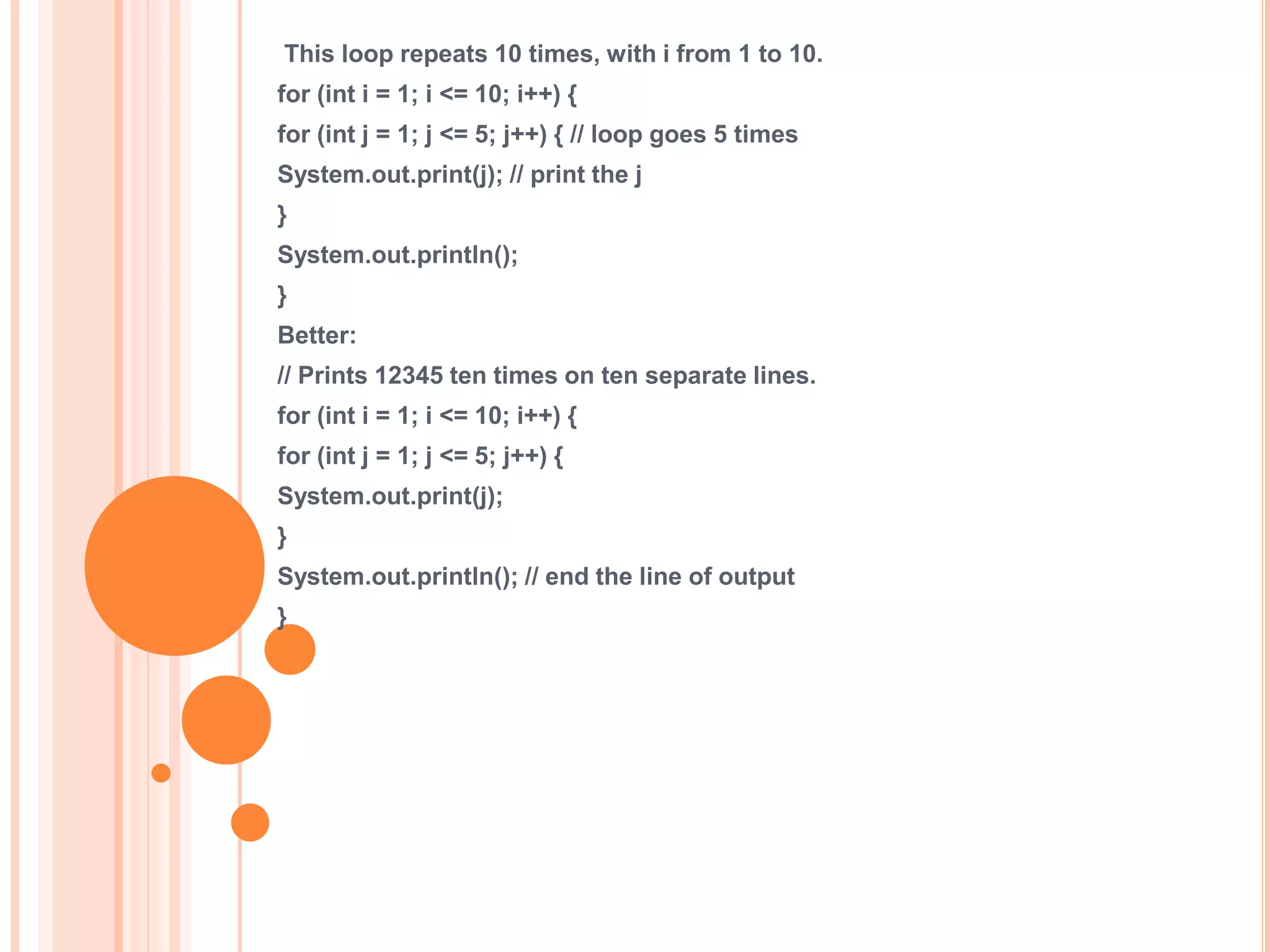 This loop repeats 10 times, with i from 1 to 10.
for (int i = 1; i <= 10; i++) {
for (int j = 1; j <= 5; j++) { // loop goes 5 times
System.out.print(j); // print the j
}
System.out.println();
}
Better:
// Prints 12345 ten times on ten separate lines.
for (int i = 1; i <= 10; i++) {
for (int j = 1; j <= 5; j++) {
System.out.print(j);
}
System.out.println(); // end the line of output
}
 
