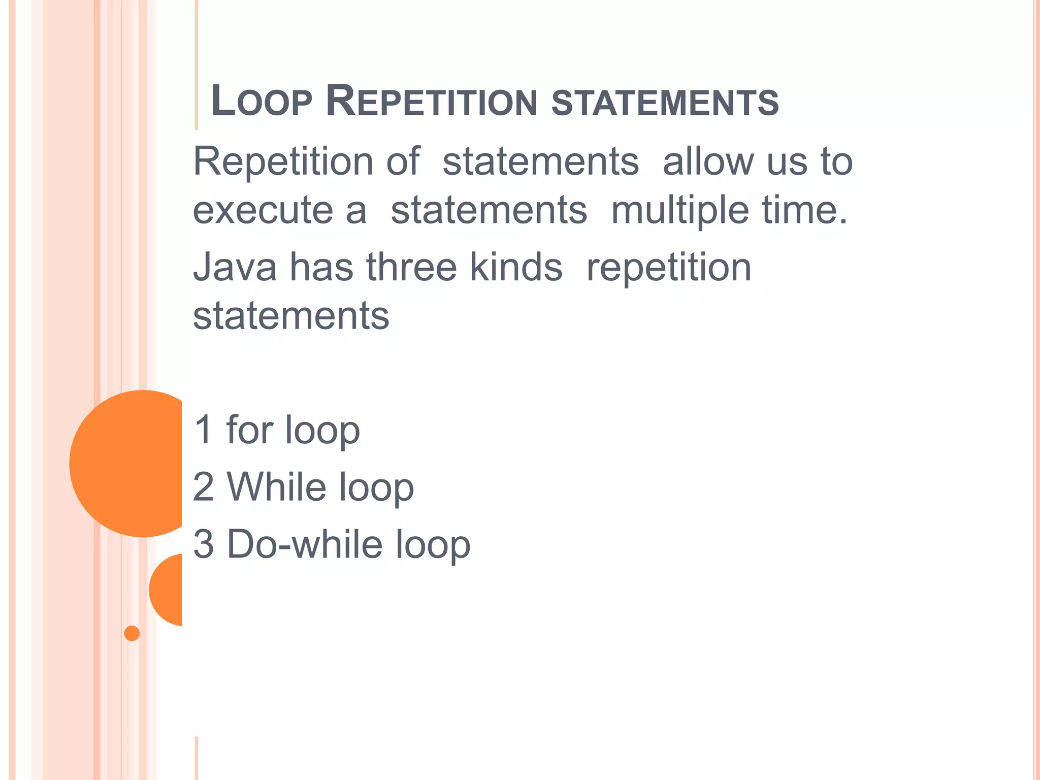 LOOP REPETITION STATEMENTS
Repetition of statements allow us to
execute a statements multiple time.
Java has three kinds repetition
statements
1 for loop
2 While loop
3 Do-while loop
 