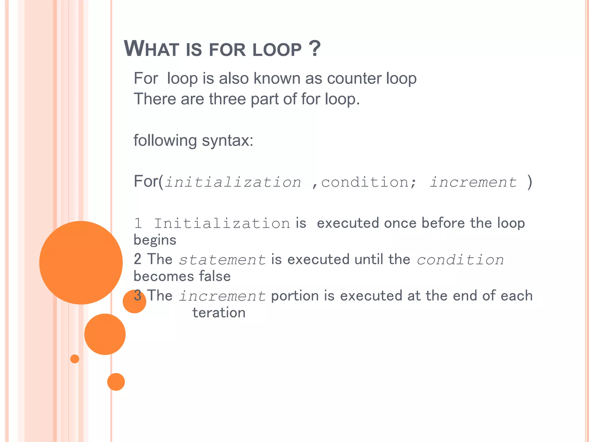 WHAT IS FOR LOOP ?
For loop is also known as counter loop
There are three part of for loop.
following syntax:
For(initialization ,condition; increment )
1 Initialization is executed once before the loop
begins
2 The statement is executed until the condition
becomes false
3 The increment portion is executed at the end of each
teration
 