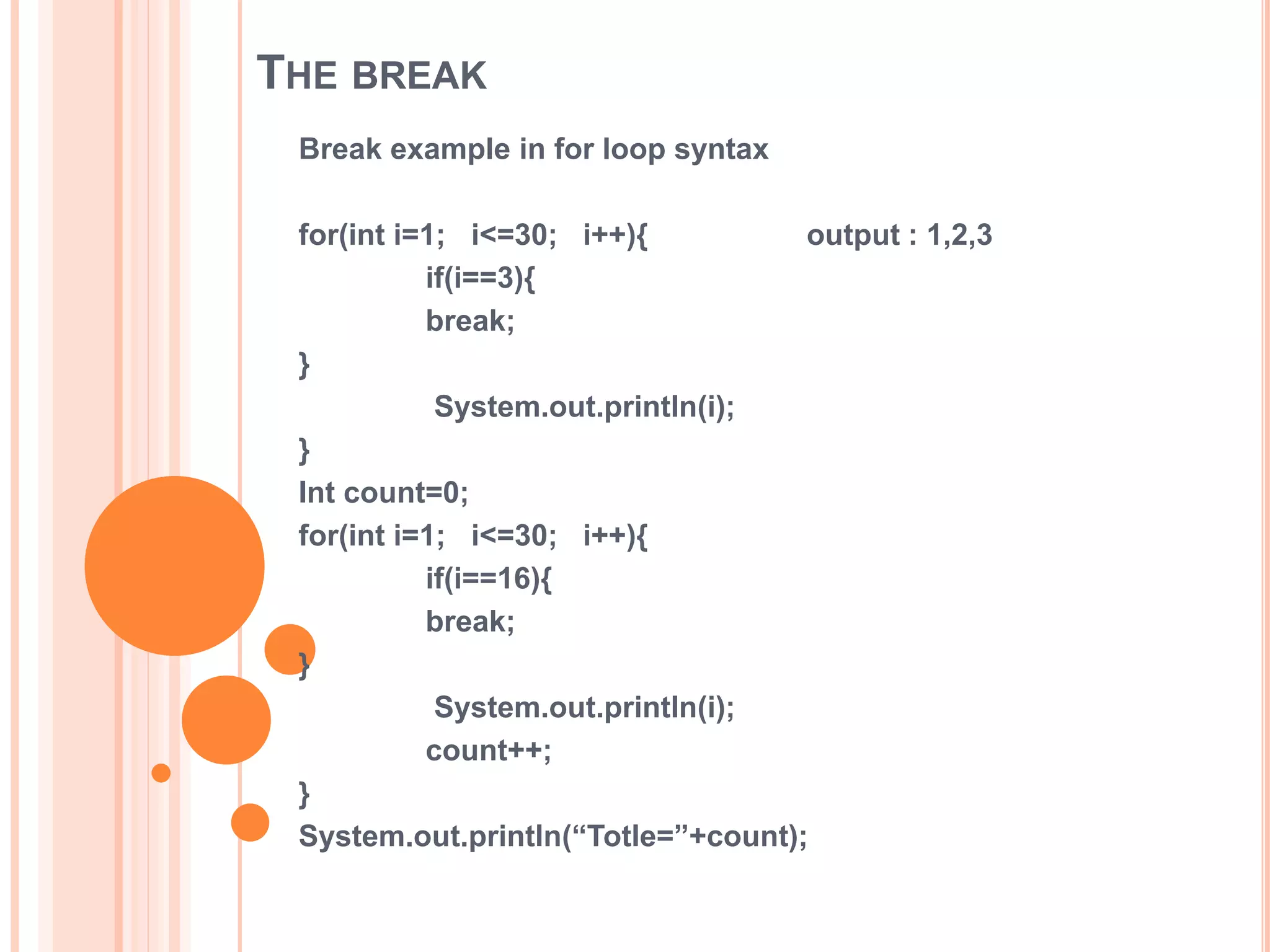 THE BREAK
Break example in for loop syntax
for(int i=1; i<=30; i++){ output : 1,2,3
if(i==3){
break;
}
System.out.println(i);
}
Int count=0;
for(int i=1; i<=30; i++){
if(i==16){
break;
}
System.out.println(i);
count++;
}
System.out.println(“Totle=”+count);
 