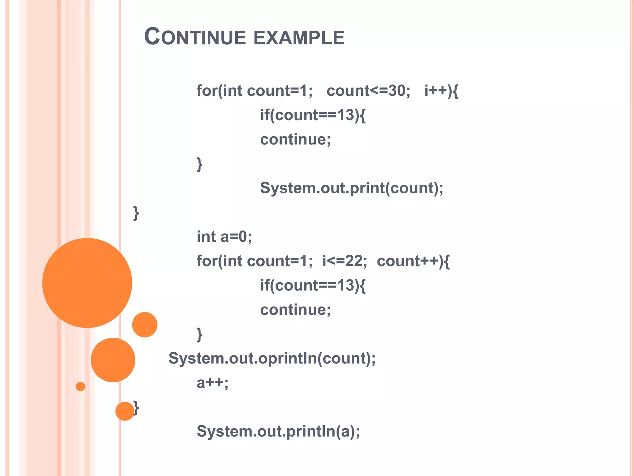 CONTINUE EXAMPLE
for(int count=1; count<=30; i++){
if(count==13){
continue;
}
System.out.print(count);
}
int a=0;
for(int count=1; i<=22; count++){
if(count==13){
continue;
}
System.out.oprintln(count);
a++;
}
System.out.println(a);
 