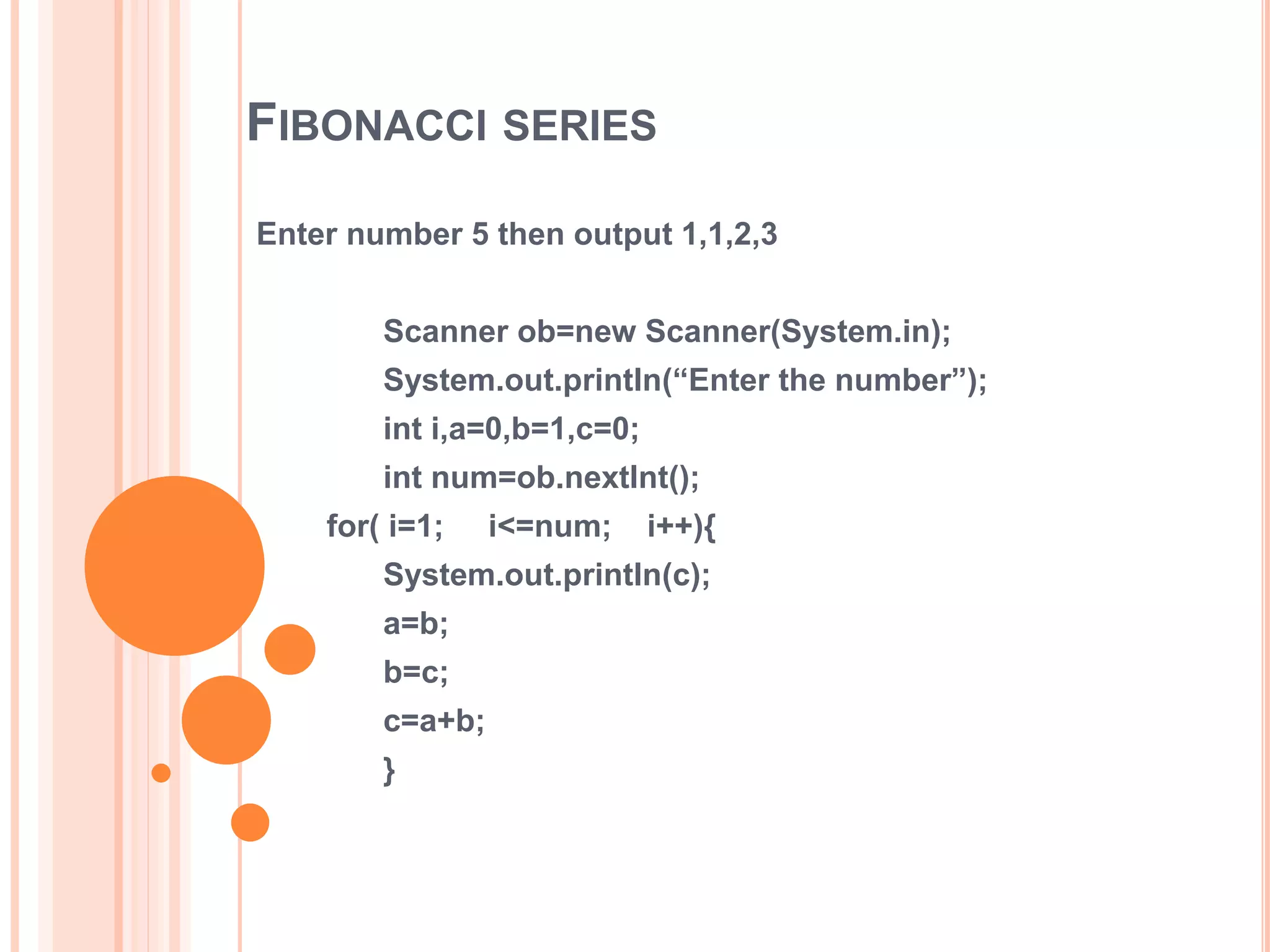 FIBONACCI SERIES
Enter number 5 then output 1,1,2,3
Scanner ob=new Scanner(System.in);
System.out.println(“Enter the number”);
int i,a=0,b=1,c=0;
int num=ob.nextInt();
for( i=1; i<=num; i++){
System.out.println(c);
a=b;
b=c;
c=a+b;
}
 