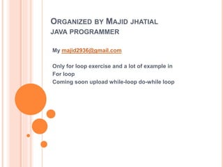 ORGANIZED BY MAJID JHATIAL
JAVA PROGRAMMER
My majid2936@gmail.com
Only for loop exercise and a lot of example in
For loop
Coming soon upload while-loop do-while loop
 