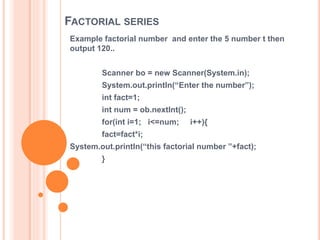 FACTORIAL SERIES
Example factorial number and enter the 5 number t then
output 120..
Scanner bo = new Scanner(System.in);
System.out.println(“Enter the number”);
int fact=1;
int num = ob.nextInt();
for(int i=1; i<=num; i++){
fact=fact*i;
System.out.println(“this factorial number ”+fact);
}
 