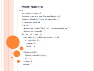 PRIME NUMBER
int n;
int status = 1, num = 3;
Scanner scanner = new Scanner(System.in);
System.out.println("Enter the value of n:");
n = scanner.nextInt();
if (n >= 1) {
System.out.println("First "+n+" prime numbers are:");
System.out.println(2); }
for ( int i = 2 ; i <=n ; ) {
for ( int j = 2 ; j <= Math.sqrt(num) ; j++ ) {
if ( num%j == 0 ) {
status = 0;
break; }
}
if ( status != 0){
System.out.println(num);
i++; }
status = 1;
num++; }
 