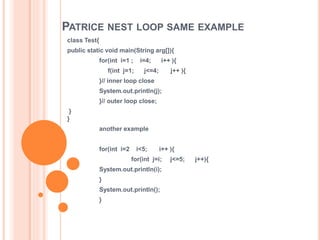PATRICE NEST LOOP SAME EXAMPLE
class Test{
public static void main(String arg[]){
for(int i=1 ; i=4; i++ ){
f(int j=1; j<=4; j++ ){
}// inner loop close
System.out.println(j);
}// outer loop close;
}
}
another example
for(int i=2 i<5; i++ ){
for(int j=i; j<=5; j++){
System.out.println(i);
}
System.out.println();
}
 