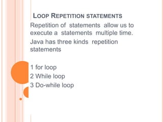 LOOP REPETITION STATEMENTS
Repetition of statements allow us to
execute a statements multiple time.
Java has three kinds repetition
statements
1 for loop
2 While loop
3 Do-while loop
 