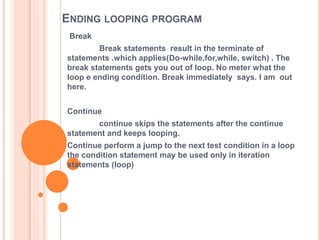 ENDING LOOPING PROGRAM
Break
Break statements result in the terminate of
statements .which applies(Do-while,for,while, switch) . The
break statements gets you out of loop. No meter what the
loop e ending condition. Break immediately says. I am out
here.
Continue
continue skips the statements after the continue
statement and keeps looping.
Continue perform a jump to the next test condition in a loop
the condition statement may be used only in iteration
statements (loop)
 
