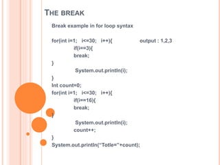 THE BREAK
Break example in for loop syntax
for(int i=1; i<=30; i++){ output : 1,2,3
if(i==3){
break;
}
System.out.println(i);
}
Int count=0;
for(int i=1; i<=30; i++){
if(i==16){
break;
}
System.out.println(i);
count++;
}
System.out.println(“Totle=”+count);
 
