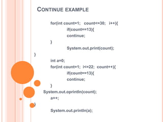 CONTINUE EXAMPLE
for(int count=1; count<=30; i++){
if(count==13){
continue;
}
System.out.print(count);
}
int a=0;
for(int count=1; i<=22; count++){
if(count==13){
continue;
}
System.out.oprintln(count);
a++;
}
System.out.println(a);
 