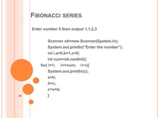 FIBONACCI SERIES
Enter number 5 then output 1,1,2,3
Scanner ob=new Scanner(System.in);
System.out.println(“Enter the number”);
int i,a=0,b=1,c=0;
int num=ob.nextInt();
for( i=1; i<=num; i++){
System.out.println(c);
a=b;
b=c;
c=a+b;
}
 