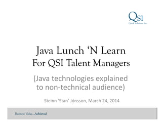 Business Value…Achieved
Java Lunch ‘N Learn
For QSI Talent Managers
Steinn	
  ‘Stan’	
  Jónsson,	
  March	
  24,	
  2014	
  
(Java	
  technologies	
  explained	
  
to	
  non-­‐technical	
  audience)	
  
 