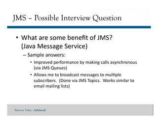 Business Value…Achieved
• What	
  are	
  some	
  beneﬁt	
  of	
  JMS?	
  	
  
(Java	
  Message	
  Service)	
  
– Sample	
  answers:	
  
• Improved	
  performance	
  by	
  making	
  calls	
  asynchronous	
  
(via	
  JMS	
  Queues)	
  
• Allows	
  me	
  to	
  broadcast	
  messages	
  to	
  mul]ple	
  
subscribers.	
  	
  (Done	
  via	
  JMS	
  Topics.	
  	
  Works	
  similar	
  to	
  
email	
  mailing	
  lists)	
  
JMS – Possible Interview Question
 