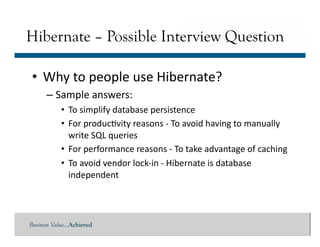 Business Value…Achieved
• Why	
  to	
  people	
  use	
  Hibernate?	
  
– Sample	
  answers:	
  
• To	
  simplify	
  database	
  persistence	
  
• For	
  produc]vity	
  reasons	
  -­‐	
  To	
  avoid	
  having	
  to	
  manually	
  
write	
  SQL	
  queries	
  
• For	
  performance	
  reasons	
  -­‐	
  To	
  take	
  advantage	
  of	
  caching	
  
• To	
  avoid	
  vendor	
  lock-­‐in	
  -­‐	
  Hibernate	
  is	
  database	
  
independent	
  	
  
Hibernate – Possible Interview Question
 