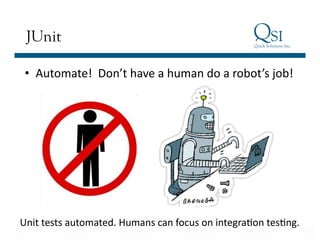 Business Value…Achieved
JUnit
•  Automate!	
  	
  Don’t	
  have	
  a	
  human	
  do	
  a	
  robot’s	
  job!	
  
Unit	
  tests	
  automated.	
  Humans	
  can	
  focus	
  on	
  integra]on	
  tes]ng.	
  
 