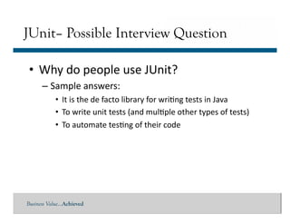 Business Value…Achieved
• Why	
  do	
  people	
  use	
  JUnit?	
  
– Sample	
  answers:	
  
• It	
  is	
  the	
  de	
  facto	
  library	
  for	
  wri]ng	
  tests	
  in	
  Java	
  
• To	
  write	
  unit	
  tests	
  (and	
  mul]ple	
  other	
  types	
  of	
  tests)	
  	
  
• To	
  automate	
  tes]ng	
  of	
  their	
  code	
  	
  	
  
JUnit– Possible Interview Question
 