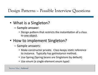 Business Value…Achieved
• What	
  is	
  a	
  Singleton?	
  
– Sample	
  answer:	
  
• Design	
  paMern	
  that	
  restricts	
  the	
  instan]a]on	
  of	
  a	
  class	
  
to	
  one	
  object.	
  
• How	
  to	
  implement	
  Singleton?	
  
– Sample	
  answers:	
  
• Make	
  constructor	
  private.	
  	
  Class	
  keeps	
  sta]c	
  reference	
  
to	
  instance.	
  	
  Typically	
  has	
  getInstance	
  method.	
  
• Use	
  Spring	
  (Spring	
  beans	
  are	
  Singletons	
  by	
  default)	
  
• Use	
  enum	
  (a	
  single-­‐element	
  enum	
  type)	
  
Design Patterns – Possible Interview Questions
 
