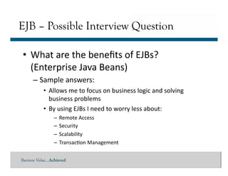 Business Value…Achieved
• What	
  are	
  the	
  beneﬁts	
  of	
  EJBs?	
  
(Enterprise	
  Java	
  Beans)	
  
– Sample	
  answers:	
  
• Allows	
  me	
  to	
  focus	
  on	
  business	
  logic	
  and	
  solving	
  
business	
  problems	
  
• By	
  using	
  EJBs	
  I	
  need	
  to	
  worry	
  less	
  about:	
  
– Remote	
  Access	
  
– Security	
  
– Scalability	
  
– Transac]on	
  Management	
  
EJB – Possible Interview Question
 