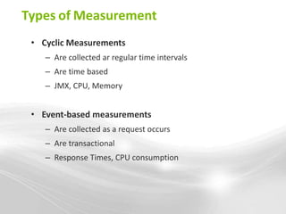 Types of Measurement
 • Cyclic Measurements
    – Are collected ar regular time intervals
    – Are time based
    – JMX, CPU, Memory


 • Event-based measurements
    – Are collected as a request occurs
    – Are transactional
    – Response Times, CPU consumption
 