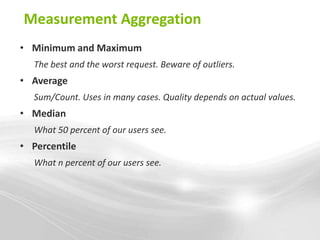 Measurement Aggregation
• Minimum and Maximum
  The best and the worst request. Beware of outliers.
• Average
  Sum/Count. Uses in many cases. Quality depends on actual values.
• Median
  What 50 percent of our users see.
• Percentile
  What n percent of our users see.
 