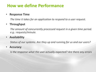 How we define Performance
• Response Time
   The time it takes for an application to respond to a user request.
• Throughput
   The amount of concurrently processed request in a given time period.
   e.g.: requests/minute.
• Availability
   Status of our systems. Are they up and running for us and our users?
• Accuracy
   Is the response what the user actually expected? Are there any errors
 