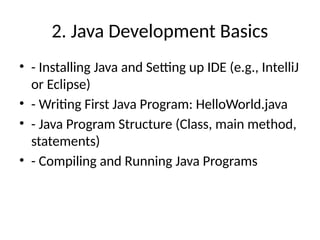 2. Java Development Basics
• - Installing Java and Setting up IDE (e.g., IntelliJ
or Eclipse)
• - Writing First Java Program: HelloWorld.java
• - Java Program Structure (Class, main method,
statements)
• - Compiling and Running Java Programs
 