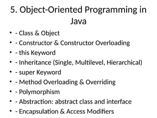 5. Object-Oriented Programming in
Java
• - Class & Object
• - Constructor & Constructor Overloading
• - this Keyword
• - Inheritance (Single, Multilevel, Hierarchical)
• - super Keyword
• - Method Overloading & Overriding
• - Polymorphism
• - Abstraction: abstract class and interface
• - Encapsulation & Access Modifiers
 