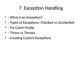 7. Exception Handling
• - What is an Exception?
• - Types of Exceptions: Checked vs Unchecked
• - Try-Catch-Finally
• - Throw vs Throws
• - Creating Custom Exceptions
 