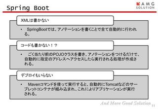 11
Spring Boot
• SpringBootでは、アノテーションを書くことで全て自動的に行われ
る。
XMLは書かない
• ごく当たり前のPOJOクラスを書き、アノテーションをつけるだけで、
自動的に指定のアドレスへアクセスしたら実行される処理が作成さ
れる。
コードも書かない！？
• Mavenコマンドを使って実行すると、自動的にTomcatなどのサー
ブレットコンテナが組み込まれ、これによりアプリケーションが実行
される。
デプロイもいらない
 