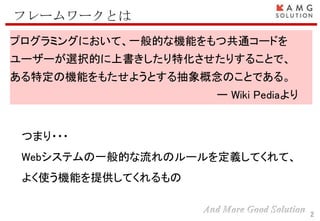 2
フレームワークとは
プログラミングにおいて、一般的な機能をもつ共通コードを
ユーザーが選択的に上書きしたり特化させたりすることで、
ある特定の機能をもたせようとする抽象概念のことである。
ー Wiki Pediaより
つまり・・・
Webシステムの一般的な流れのルールを定義してくれて、
よく使う機能を提供してくれるもの
 