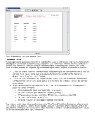 Figura 9 O Relatório com uma Barra de Título

Calculando Totais
Vamos supor agora, que desejamos exibir o custo total de todos os salários dos empregados. Para calcular
estes tipos de valores com o JasperReports, precisamos usar variáveis de relatório. Usamos variáveis de
relatório para armazenar e calcular qualquer valor temporário necessário para o relatório, tais como
totais, subtotais, médias, etc. Vejamos alguns detalhes importantes a respeito de variáveis de relatório:

     •   O tipo de classe variável (variable class type) tem que ser compatível com o tipo de
         campo (field type), para que os cálculos funcionem corretamente. Portanto,
         devemos configurá-lo como Doublé;
     •   O tipo de cálculo informa ao JasperReports como calcular a variável. Neste caso,
         configuramos como 'Sum', para achar a soma total de todos os valores do campo
         emp_salary;
     •   A expressão variável representa o valor a ser avaliado no cálculo. Esta expressão
         pode ter vários formatos:
            o Uma expressão Java (por exemplo, New Date());
            o $F para campos (por exemplo, "$F{emp_salary}");
            o $V para variáveis (por exemplo, "$V{service_employee_count}");
            o $P para parâmetros de relatório;
            o $R para recursos localizados (localized resources).

Para exibir as variáveis de relatório, abrimos o menu "View/Report Variables". Precisamos adicionar uma
nova variável para localizar o salário do empregado e calcular o valor total. Chamemos esta variável de
total_salaries (ver Figura 10). Configuramos o tipo de classe da variável (variable class type) como Double
e o tipo de cálculo (calculation type) como Sum.
 